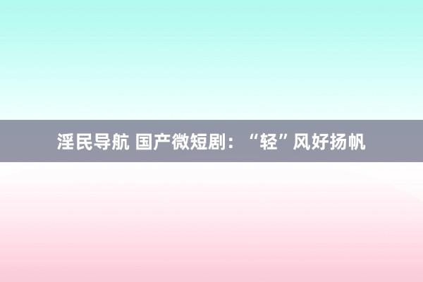 淫民导航 国产微短剧：“轻”风好扬帆