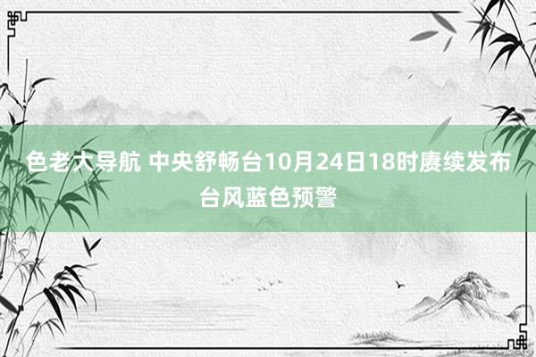 色老大导航 中央舒畅台10月24日18时赓续发布台风蓝色预警