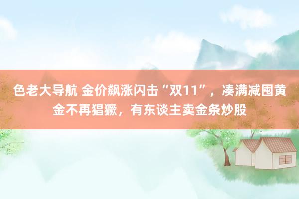 色老大导航 金价飙涨闪击“双11”，凑满减囤黄金不再猖獗，有东谈主卖金条炒股