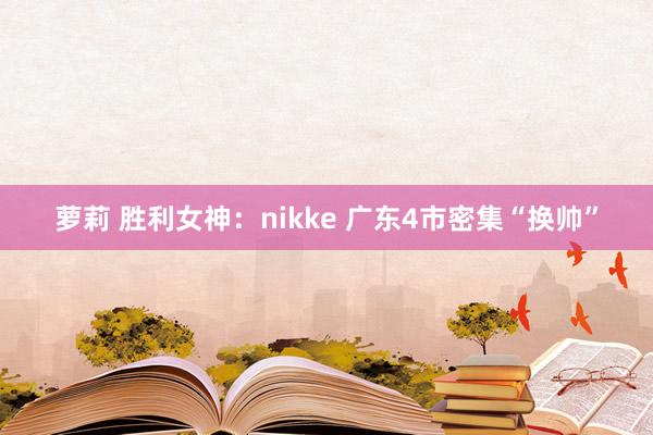 萝莉 胜利女神：nikke 广东4市密集“换帅”