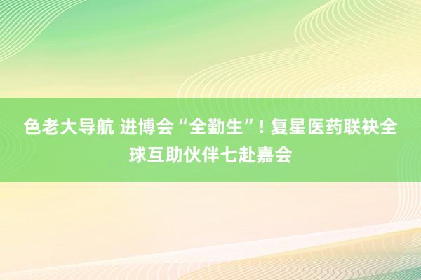 色老大导航 进博会“全勤生”! 复星医药联袂全球互助伙伴七赴嘉会