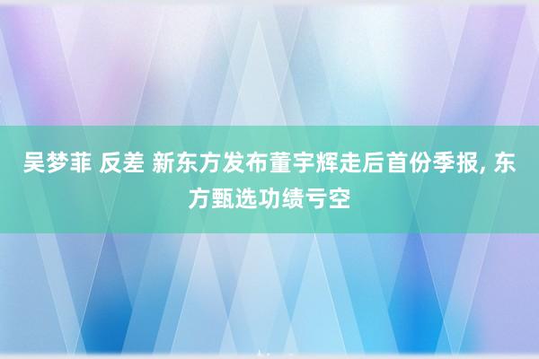 吴梦菲 反差 新东方发布董宇辉走后首份季报， 东方甄选功绩亏空