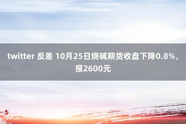 twitter 反差 10月25日烧碱期货收盘下降0.8%，报2600元