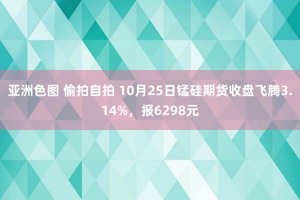 亚洲色图 偷拍自拍 10月25日锰硅期货收盘飞腾3.14%，报6298元