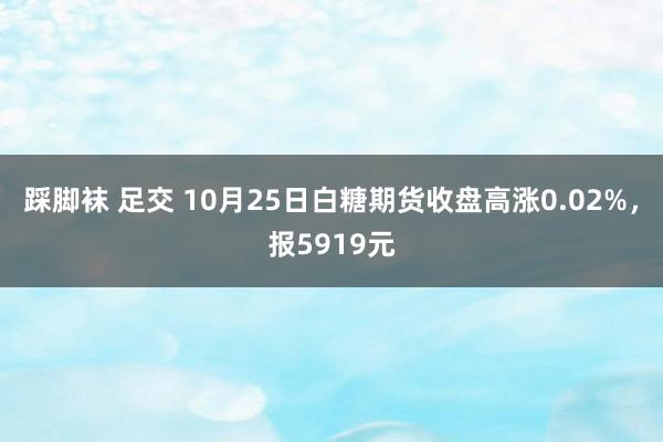 踩脚袜 足交 10月25日白糖期货收盘高涨0.02%，报5919元