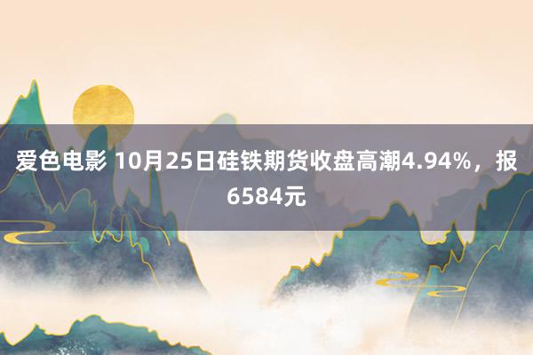 爱色电影 10月25日硅铁期货收盘高潮4.94%，报6584元