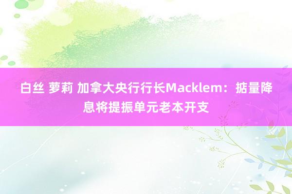 白丝 萝莉 加拿大央行行长Macklem：掂量降息将提振单元老本开支