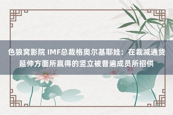 色狼窝影院 IMF总裁格奥尔基耶娃：在裁减通货延伸方面所赢得的竖立被普遍成员所招供