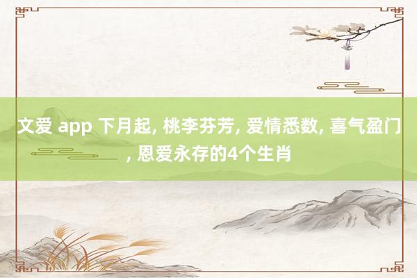 文爱 app 下月起， 桃李芬芳， 爱情悉数， 喜气盈门， 恩爱永存的4个生肖