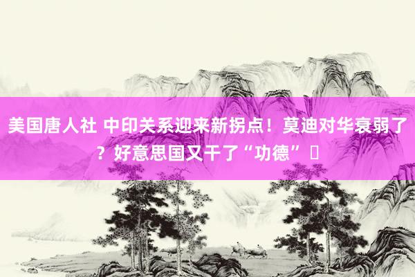 美国唐人社 中印关系迎来新拐点！莫迪对华衰弱了？好意思国又干了“功德” ​