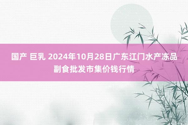 国产 巨乳 2024年10月28日广东江门水产冻品副食批发市集价钱行情