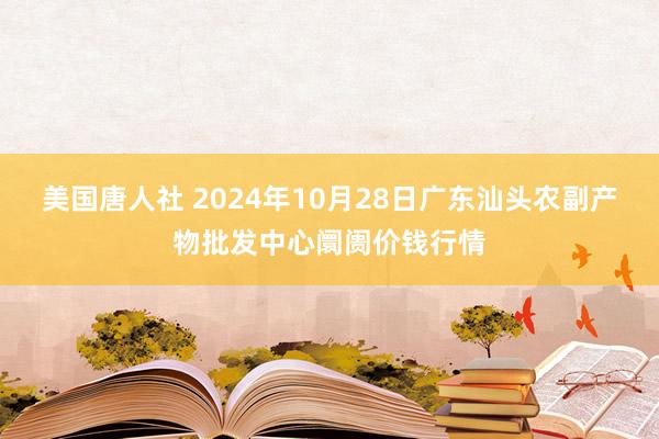 美国唐人社 2024年10月28日广东汕头农副产物批发中心阛阓价钱行情