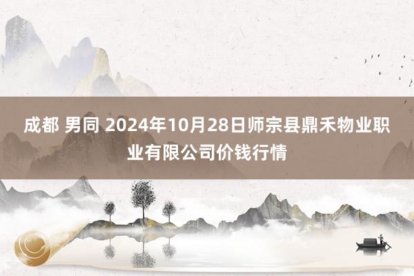 成都 男同 2024年10月28日师宗县鼎禾物业职业有限公司价钱行情