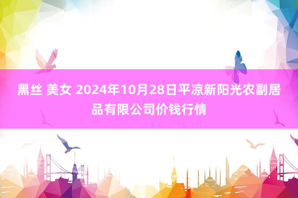 黑丝 美女 2024年10月28日平凉新阳光农副居品有限公司价钱行情