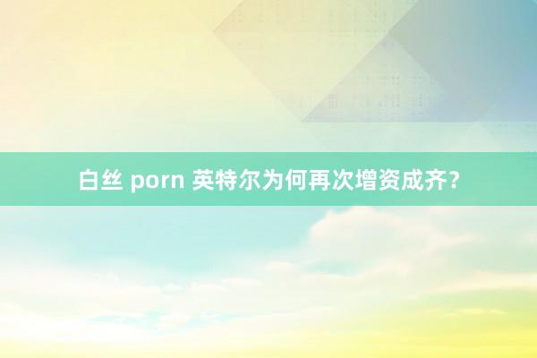 白丝 porn 英特尔为何再次增资成齐？