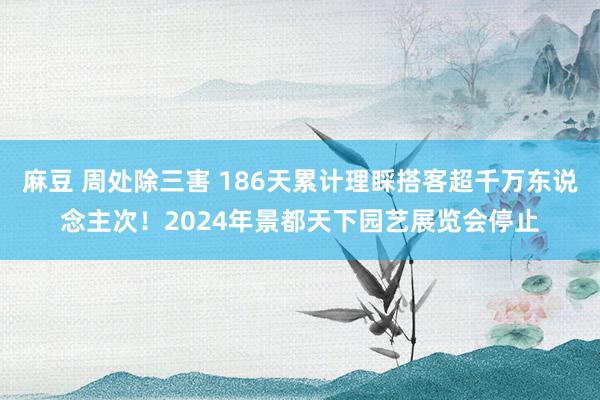 麻豆 周处除三害 186天累计理睬搭客超千万东说念主次！2024年景都天下园艺展览会停止