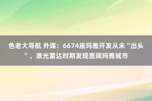 色老大导航 外媒：6674座玛雅开发从未“出头”，激光雷达时期发现宽阔玛雅城市