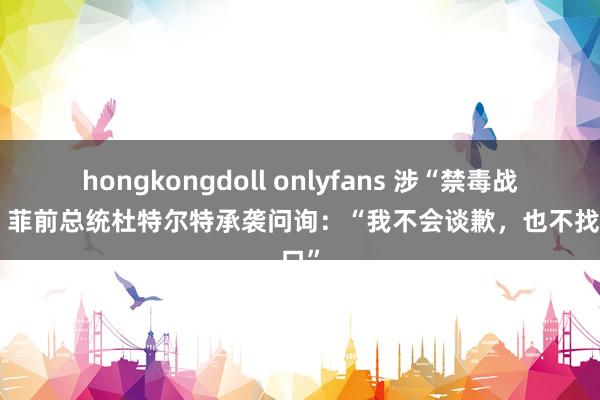 hongkongdoll onlyfans 涉“禁毒战役”，菲前总统杜特尔特承袭问询：“我不会谈歉，也不找借口”