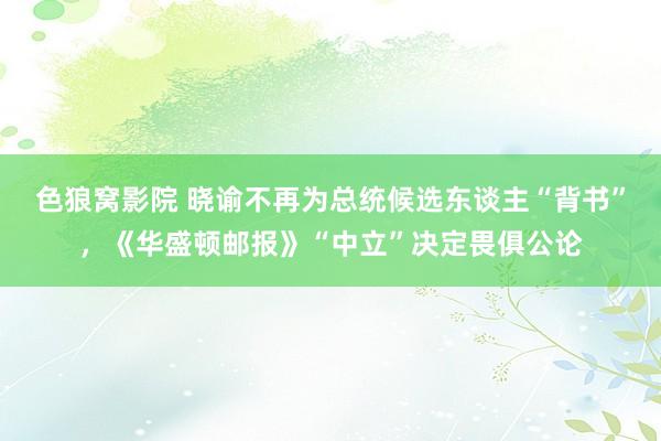 色狼窝影院 晓谕不再为总统候选东谈主“背书”，《华盛顿邮报》“中立”决定畏俱公论