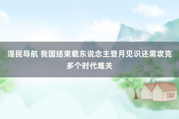 淫民导航 我国结束载东说念主登月见识还需攻克多个时代难关