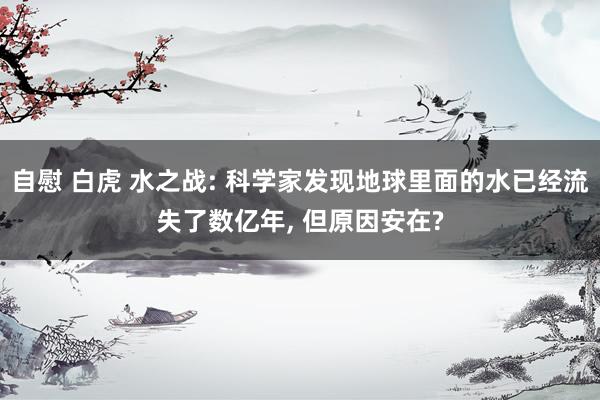 自慰 白虎 水之战: 科学家发现地球里面的水已经流失了数亿年， 但原因安在?