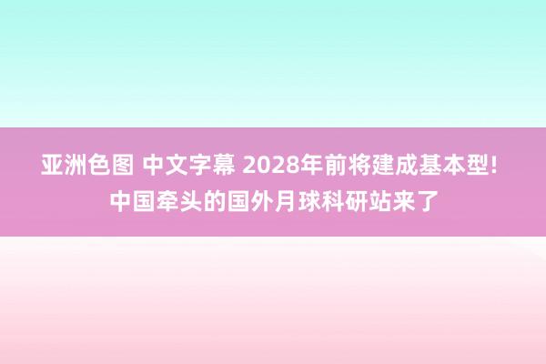 亚洲色图 中文字幕 2028年前将建成基本型! 中国牵头的国外月球科研站来了