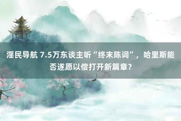 淫民导航 7.5万东谈主听“终末陈词”，哈里斯能否遂愿以偿打开新篇章？