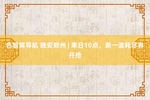 色狼窝导航 晚安郑州 | 来日10点，新一波耗尽券开抢