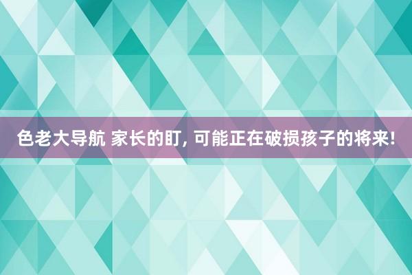 色老大导航 家长的盯， 可能正在破损孩子的将来!