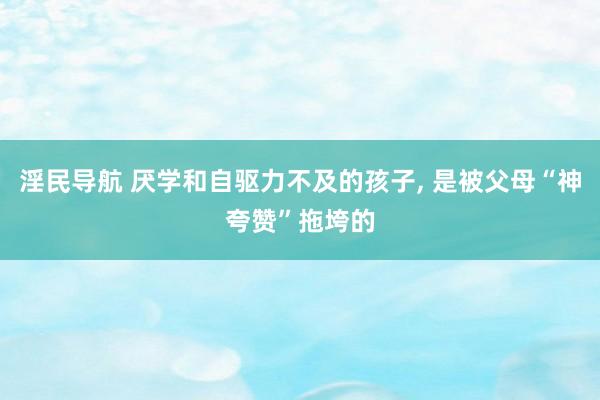 淫民导航 厌学和自驱力不及的孩子， 是被父母“神夸赞”拖垮的