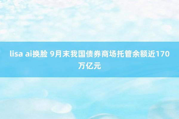 lisa ai换脸 9月末我国债券商场托管余额近170万亿元