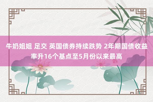 牛奶姐姐 足交 英国债券持续跌势 2年期国债收益率升16个基点至5月份以来最高