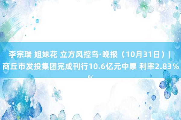 李宗瑞 姐妹花 立方风控鸟·晚报（10月31日）| 商丘市发投集团完成刊行10.6亿元中票 利率2.83％