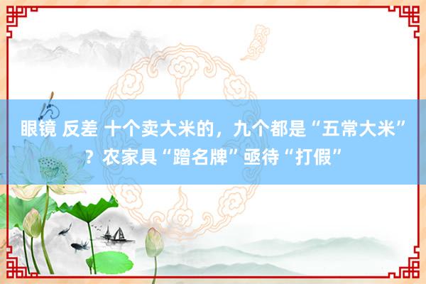 眼镜 反差 十个卖大米的，九个都是“五常大米”？农家具“蹭名牌”亟待“打假”