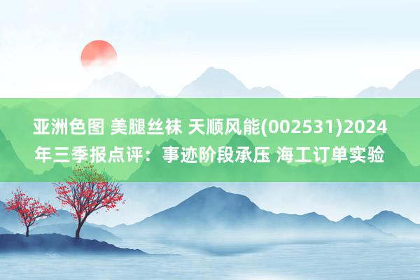 亚洲色图 美腿丝袜 天顺风能(002531)2024年三季报点评：事迹阶段承压 海工订单实验