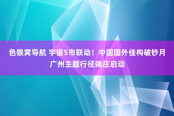 色狼窝导航 宇宙5市联动！中国国外佳构破钞月广州主题行径端庄启动