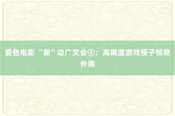 爱色电影 “新”动广交会④：高精度游戏模子惊艳外商