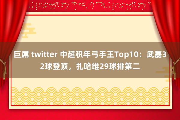 巨屌 twitter 中超积年弓手王Top10：武磊32球登顶，扎哈维29球排第二