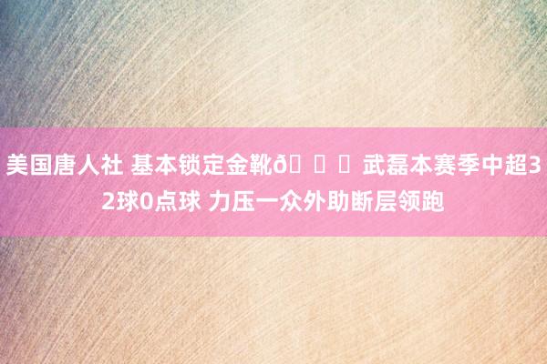 美国唐人社 基本锁定金靴🌟武磊本赛季中超32球0点球 力压一众外助断层领跑