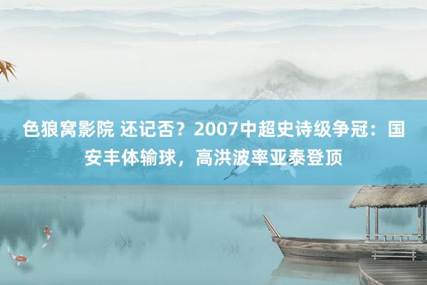 色狼窝影院 还记否？2007中超史诗级争冠：国安丰体输球，高洪波率亚泰登顶