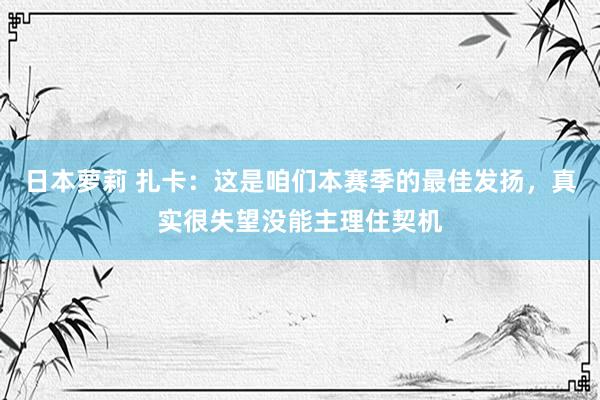 日本萝莉 扎卡：这是咱们本赛季的最佳发扬，真实很失望没能主理住契机