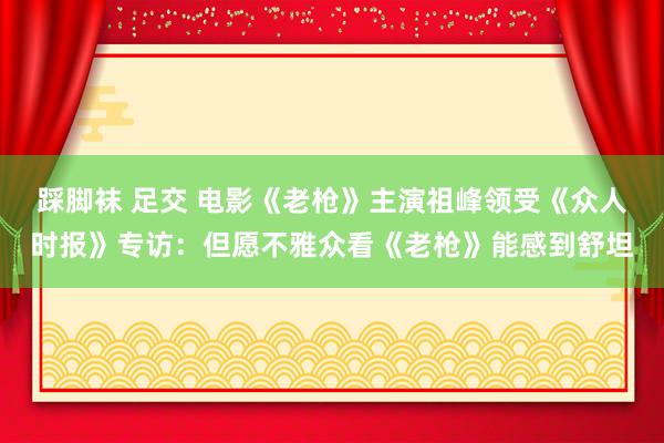 踩脚袜 足交 电影《老枪》主演祖峰领受《众人时报》专访：但愿不雅众看《老枪》能感到舒坦