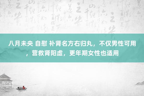 八月未央 自慰 补肾名方右归丸，不仅男性可用，营救肾阳虚，更年期女性也适用