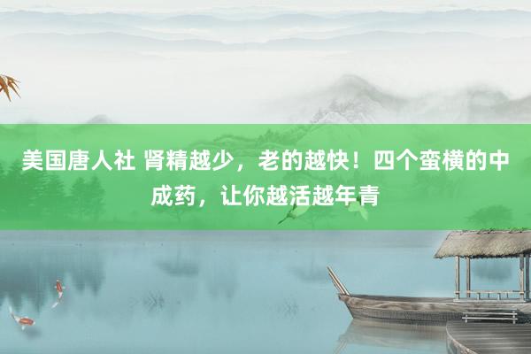 美国唐人社 肾精越少，老的越快！四个蛮横的中成药，让你越活越年青