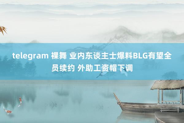 telegram 裸舞 业内东谈主士爆料BLG有望全员续约 外助工资帽下调