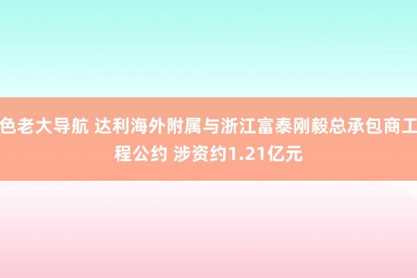 色老大导航 达利海外附属与浙江富泰刚毅总承包商工程公约 涉资约1.21亿元