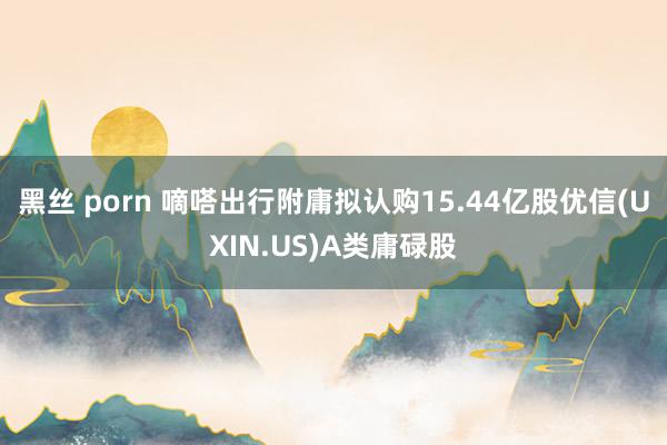 黑丝 porn 嘀嗒出行附庸拟认购15.44亿股优信(UXIN.US)A类庸碌股