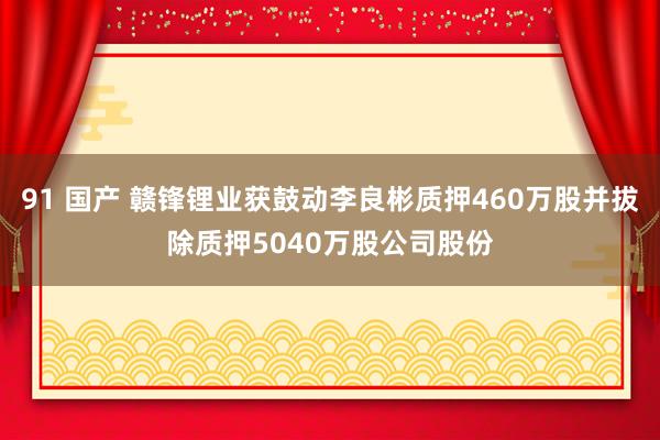 91 国产 赣锋锂业获鼓动李良彬质押460万股并拔除质押5040万股公司股份