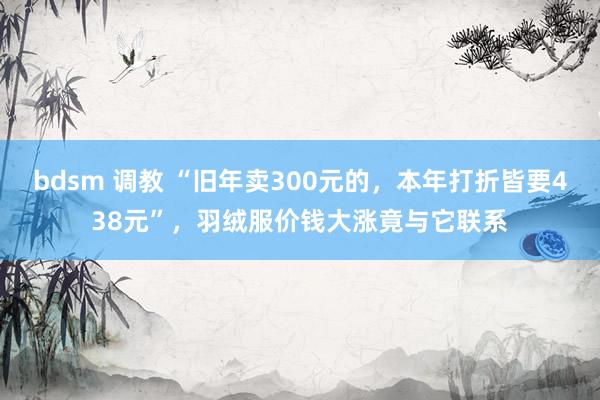 bdsm 调教 “旧年卖300元的，本年打折皆要438元”，羽绒服价钱大涨竟与它联系