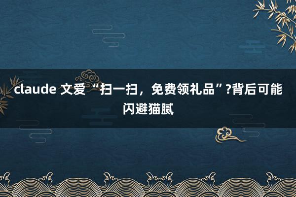 claude 文爱 “扫一扫，免费领礼品”?背后可能闪避猫腻